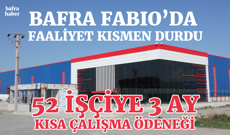 Bafra Fabio’da Faaliyet Kısmen Durdu - Bafra Organize Sanayi Bölgesinde faaliyet gösteren Fabio Hava Süspansiyon Sistemleri şirketinin kısa çalışma ödeneği kabul edildi. Fabio ekonomik kriz ve diğer sebepler ile oluşan işgücü fazlası sebebi ile 3 ay kısa çalışma yapacak. Bu kapsamda 52 işçinin çalışmasına ara verildi. İşçilerin ücretleri İŞKUR tarafından ödenecek. 