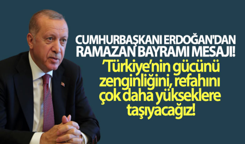 Cumhurbaşkanı Erdoğan'dan Ramazan Bayramı mesajı - Cumhurbaşkanı Recep Tayyip Erdoğan Ramazan Bayramı dolayısıyla yayımladığı mesajda vatandaşların bayramını tebrik etti. Cumhurbaşkanı Erdoğan, “Salgın sonrası siyasi ve ekonomik olarak yeniden yapılanacak dünyada, Türkiye’nin gücünü, zenginliğini, refahını çok daha yükseklere taşıyacağız” dedi.	“Milletimize bu sıkıntılı günlerde de en güzel şekilde hizmet etmenin çabası içinde olduk"	"Türkiye'nin gücünü, zenginliğini, refahını çok daha yükseklere taşıyacağız"BUGÜN NELER OLDU?