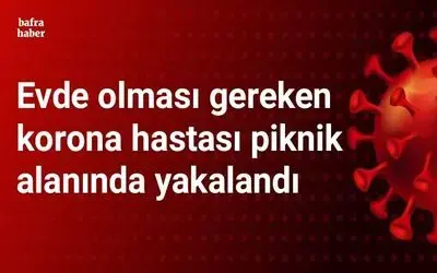Evde olması gereken korona hastası piknik alanında yakalandı