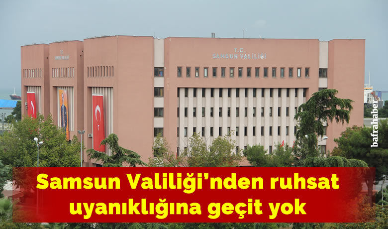 Samsun Valiliği’nden ruhsat uyanıklığına geçit yok