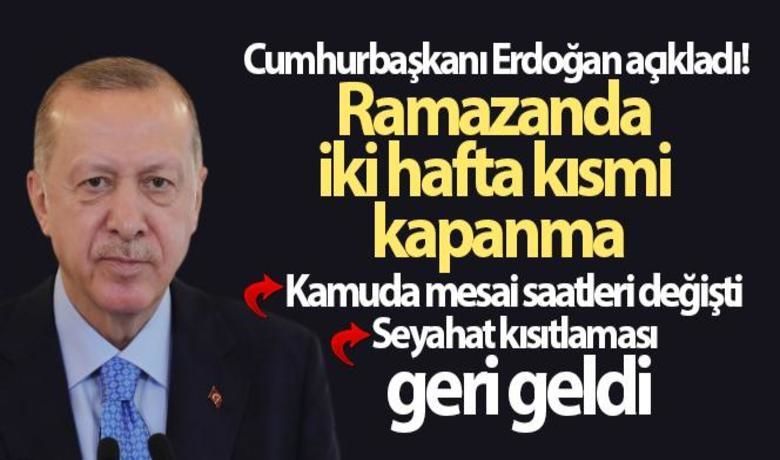 Ramazanda İki Hafta Kısmi Kapanma  - Cumhurbaşkanı Recep Tayyip Erdoğan, "Ramazan ayının ilk iki haftasında tedbirleri biraz daha sıkılaştırarak kısmi kapanma uygulanmasına geçiyoruz. Amacımız, bu iki haftalık sürede vaka ve vefat sayılarında önemli oranda düşüş sağlamaktır. Şayet bu iki haftalık dönemde hedeflediğimiz tabloda beklediğimiz oranda iyileşmeyi temin edemezsek devamında çok daha sert uygulamaların gelmesi kaçınılmaz hale gelecektir" dedi. 