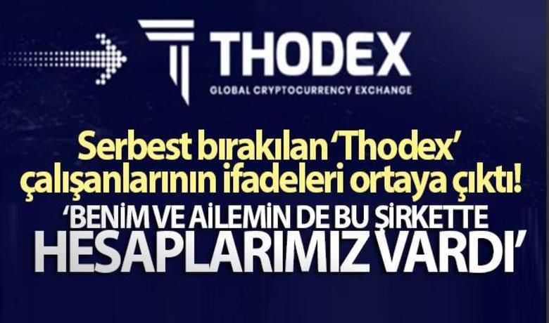 Serbest bırakılan ‘Thodex'çalışanlarının ifadeleri ortaya çıktı - Kripto para borsası ‘Thodex’ soruşturmasında gözaltına alınarak tutuklanması istemiyle mahkemeye sevk edilen ve adli kontrol şartıyla serbest bırakılan, ‘Thodex’ şirketi çalışanlarının ifadeleri ortaya çıktı. Şirkette müşteri hizmetleri danışmanı olduğunu söyleyen A.K. isimli şüpheli , “Benim de bu şirkette kripto para hesabım vardı. 15 bin TL bakiyesi vardı. Ben de mağdurum. Şirketin sahibinin yurt dışına çıktığını haberlerden öğrendim” dedi.	“Şirketin düşük değerde coin sattığını bilmiyordum”	“Yurtdışına kaçtığını sosyal medyadan öğrendim”	“Benim ve ailemin de bu şirkette hesaplarımız vardı”	“Hesabımda 15 bin lira vardı, ben de mağdurum”	“Müşterilere 4 milyon dogecoin dağıtılacağını siteden öğrendim”	Ne Olmuştu?