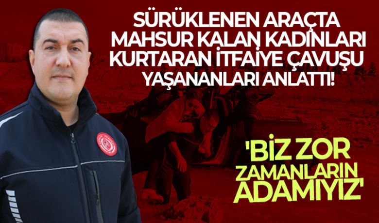 Sürüklenen araçta mahsur kalan kadınlarısırtında kurtaran itfaiye çavuşu yaşananları anlattı - Antalya’da Boğaçayı’nda akıntıya kapılan araç üzerinde mahsur kalan kadınları sırtına alarak tek tek kurtaran itfaiye çavuşu yaşananları anlattı. 15 yıldır itfaiyeci olan Yalçın Çelik, “Kimisi buna kahramanlık dedi. Biz buna mesai deriz. Biz zor zamanların adamıyız. Biz buradan çiçek toplamaya çıkmıyoruz” dedi.	2 kadını sırtına alarak karaya çıkardı	"Vatandaşlarımızın hayatları tehlike altındaydı"	"Biz buna mesai deriz"