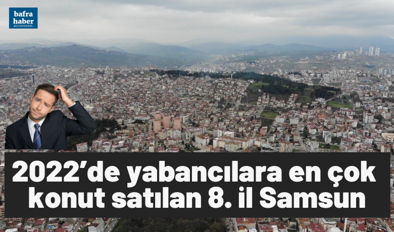 2022’de yabancılara en çok konutsatılan 8. il Samsun oldu