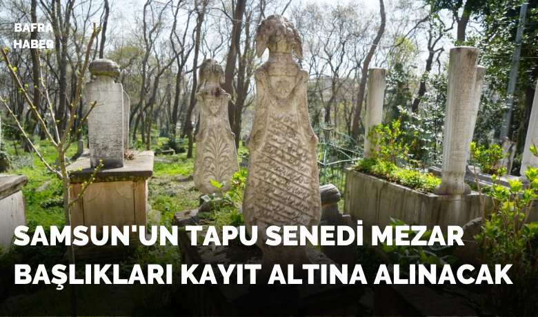 Samsun’un tapu senedi mezarbaşlıkları kayıt altına alınacak