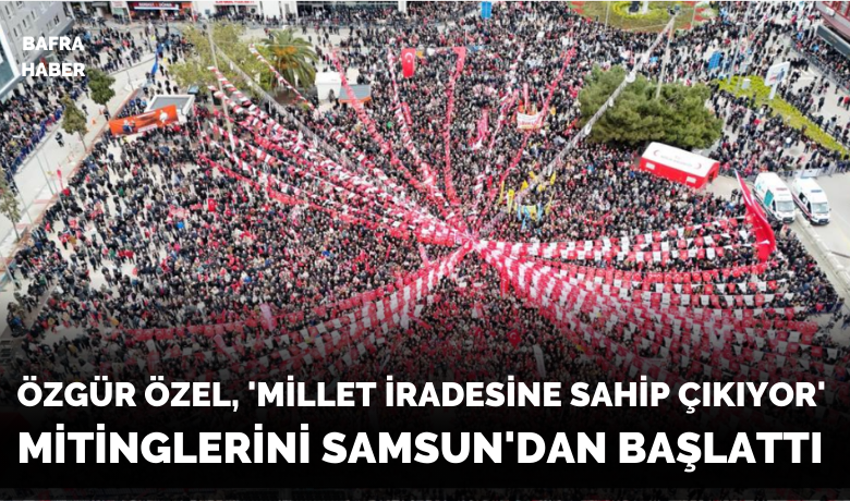 Özgür Özel, ’Millet İradesineSahip Çıkıyor’ mitinglerini Samsun’dan başlattı