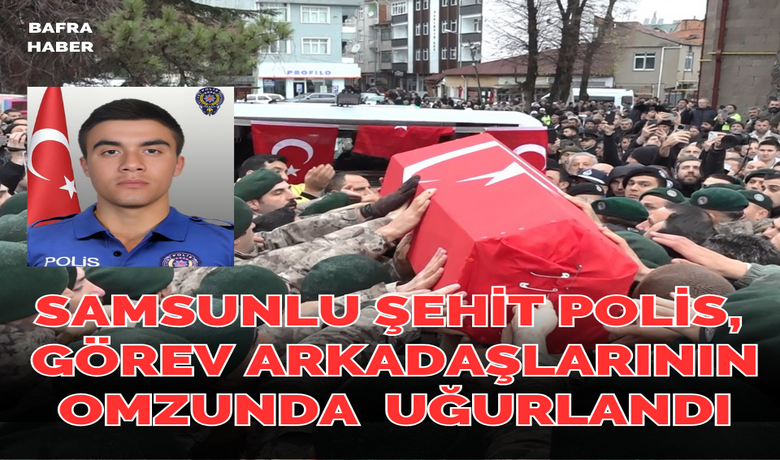 Samsunlu şehit polis, görevarkadaşlarının omzunda dualarla uğurlandı